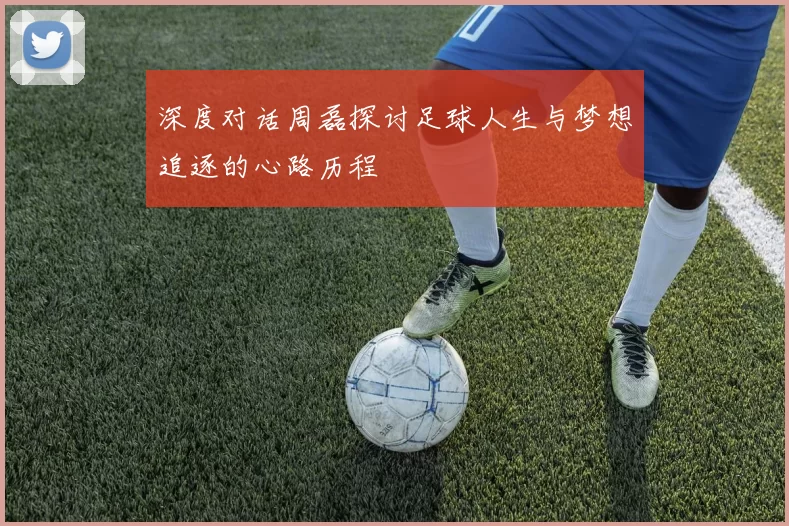 深度对话周磊探讨足球人生与梦想追逐的心路历程